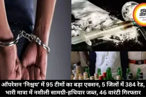 ऑपरेशन ‘निश्चय’ में 95 टीमों का बड़ा एक्शन, 5 जिलों में 384 रेड, भारी मात्रा में नशीली सामग्री-हथियार जब्त, 46 वारंटी गिरफ्तार
