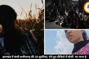 झारखंड में बंधक बनाई गईं छत्तीसगढ़ की 35 युवतियां, अब घर लौटने की लगा रहीं गुहार